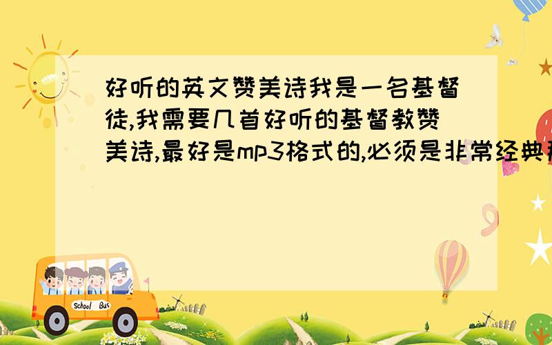 好听的英文赞美诗我是一名基督徒,我需要几首好听的基督教赞美诗,最好是mp3格式的,必须是非常经典那种,比如no matter what,what a friend we have in jesus童声版的,不要滥竽充数的,假如比我这两首歌