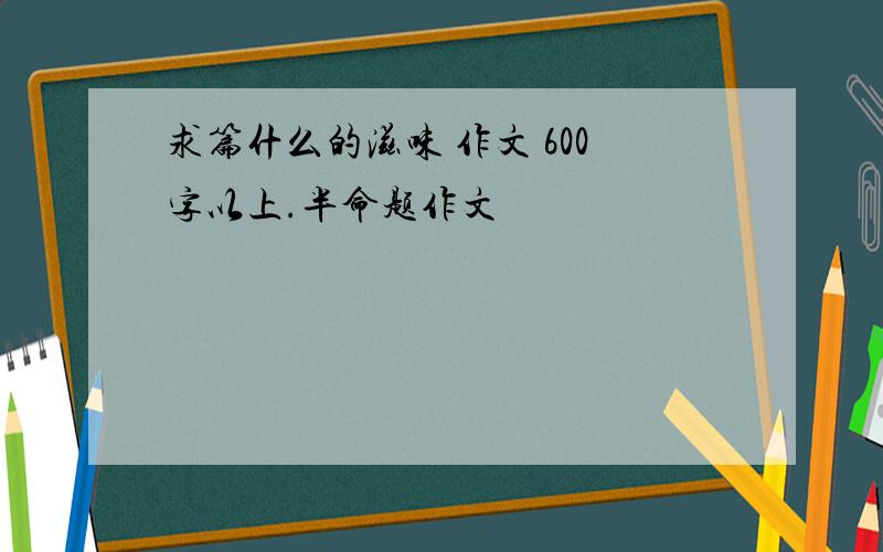 求篇什么的滋味 作文 600字以上.半命题作文