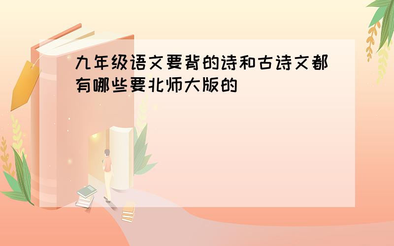 九年级语文要背的诗和古诗文都有哪些要北师大版的