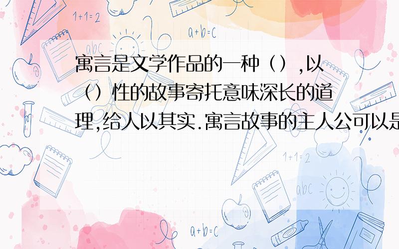 寓言是文学作品的一种（）,以（）性的故事寄托意味深长的道理,给人以其实.寓言故事的主人公可以是（）,也可以是拟人化的（）或其他食物.主题多是借此喻（）,借（）喻近,借（）喻今,