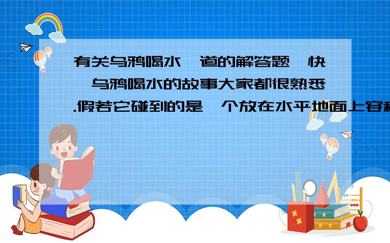 有关乌鸦喝水一道的解答题,快,乌鸦喝水的故事大家都很熟悉.假若它碰到的是一个放在水平地面上容积为8*10^-4立方米的圆柱形容器（器壁厚度不计）,该容器的底面积为2*10^-3平方米,里面装有