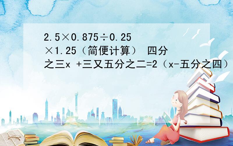 2.5×0.875÷0.25×1.25（简便计算） 四分之三x +三又五分之二=2（x-五分之四）（解方程）2x -（一又三分之二x-2）=3（解方程）