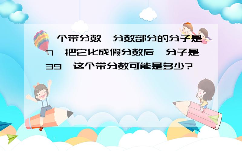 一个带分数,分数部分的分子是7,把它化成假分数后,分子是39,这个带分数可能是多少?