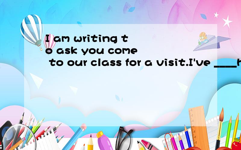 I am writing to ask you come to our class for a visit.I've ____heard that you havo been to Greece.In our Greece unit,we ____have been learning about it's rich culture and long histury.____Since you have visited Greece several times,so I would like to