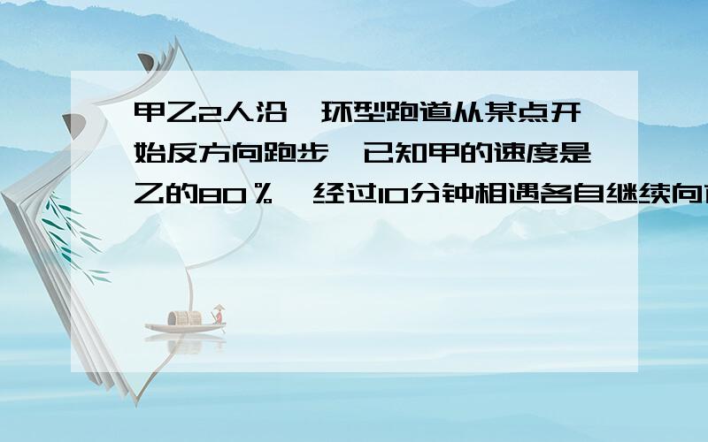 甲乙2人沿一环型跑道从某点开始反方向跑步,已知甲的速度是乙的80％,经过10分钟相遇各自继续向前跑.甲跑回起始点还需几分钟?