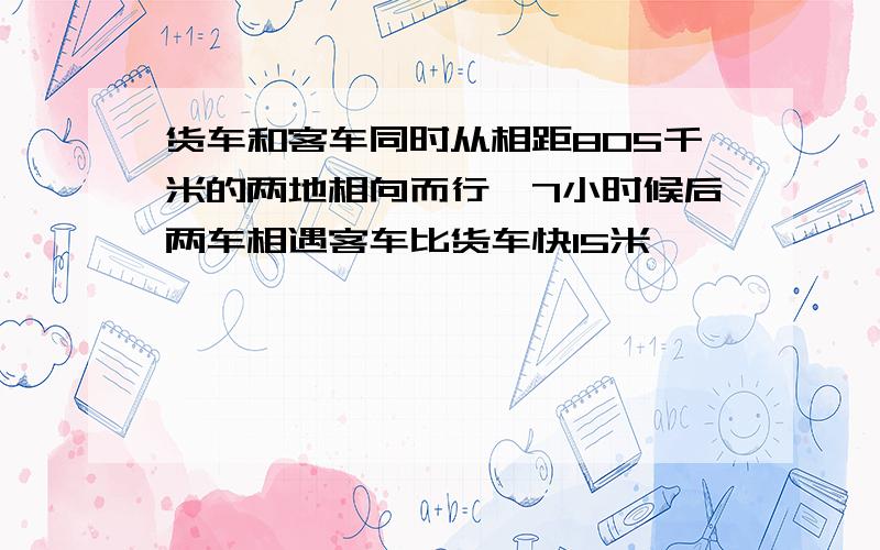 货车和客车同时从相距805千米的两地相向而行,7小时候后两车相遇客车比货车快15米