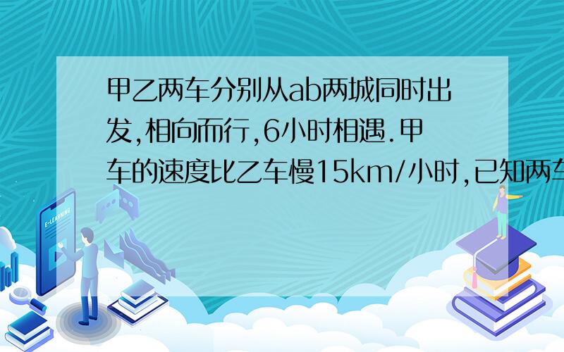 甲乙两车分别从ab两城同时出发,相向而行,6小时相遇.甲车的速度比乙车慢15km/小时,已知两车的速度之比为4：6,ab两城相距多少km?