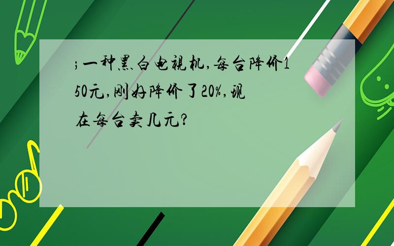 ;一种黑白电视机,每台降价150元,刚好降价了20%,现在每台卖几元?