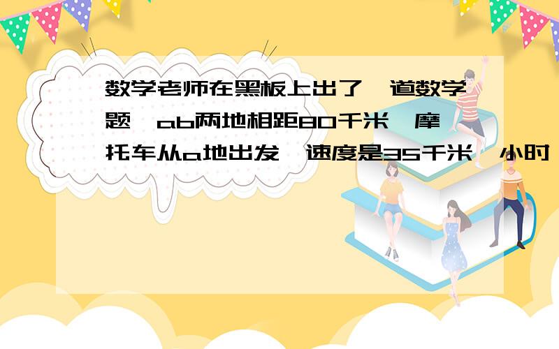 数学老师在黑板上出了一道数学题,ab两地相距80千米,摩托车从a地出发,速度是35千米一小时,汽车从b地出速度是45千米一小时,请你将这道题补充完整并列方程解答