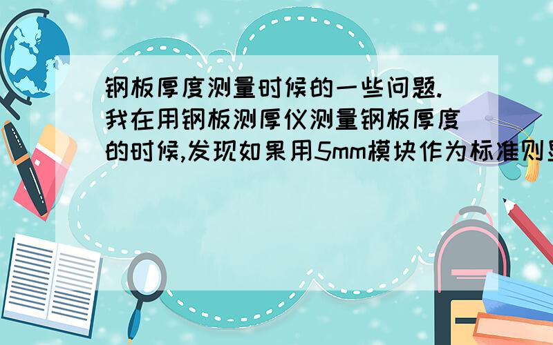 钢板厚度测量时候的一些问题.我在用钢板测厚仪测量钢板厚度的时候,发现如果用5mm模块作为标准则显示的声速为5883m/s.而以声速5920m/s为标准则测得5mm标准块的厚度为5.2mm,请问在实际测量中,