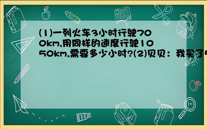 (1)一列火车3小时行驶700km,用同样的速度行驶1050km,需要多少小时?(2)贝贝：我买了5支钢笔用了40元.欢欢：我想买4支同样的钢笔,需要多少元?(3)将竹竿直立在旗杆的旁边,量得竹竿影长1.2m,在同一