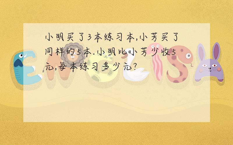 小明买了3本练习本,小芳买了同样的5本.小明比小芳少收5元,每本练习多少元?