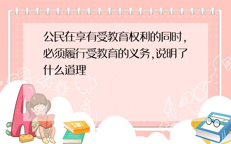 公民在享有受教育权利的同时,必须履行受教育的义务,说明了什么道理