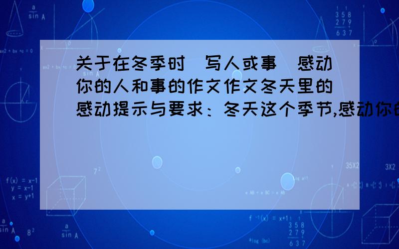 关于在冬季时(写人或事)感动你的人和事的作文作文冬天里的感动提示与要求：冬天这个季节,感动你的人和事一定很多,用心写一写,注意语句要通顺,表达要有真情.写得好的才行,放水的滚开,