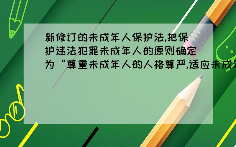 新修订的未成年人保护法,把保护违法犯罪未成年人的原则确定为“尊重未成年人的人格尊严,适应未成年人身心发展的规律和特点,教育与保护相结合”.这说明（ ）A．未成年人要自觉抵制不