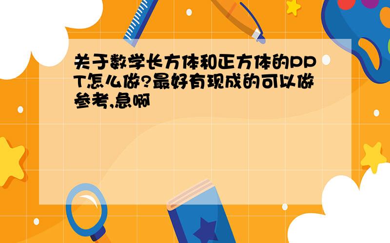 关于数学长方体和正方体的PPT怎么做?最好有现成的可以做参考,急啊