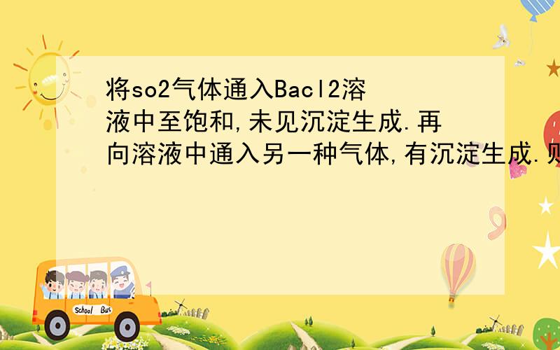 将so2气体通入Bacl2溶液中至饱和,未见沉淀生成.再向溶液中通入另一种气体,有沉淀生成.则通入的气体可能是 （ ）A．二氧化碳B.氢气C.氯气D.硫化氢是cd ..........