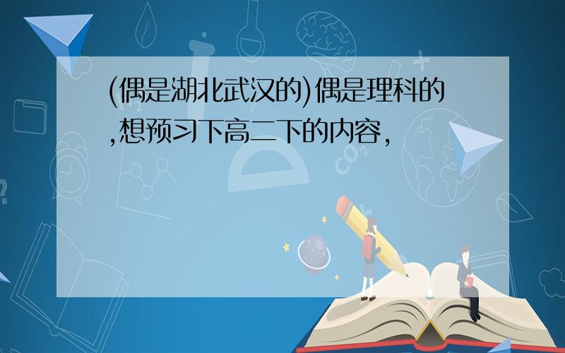 (偶是湖北武汉的)偶是理科的,想预习下高二下的内容,