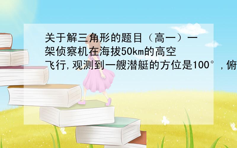 关于解三角形的题目（高一）一架侦察机在海拔50km的高空飞行,观测到一艘潜艇的方位是100°,俯角是30°,一艘货船的方位角是130°,俯角是45°,求潜艇和货轮之间的距离是多少?（方位角：从指北