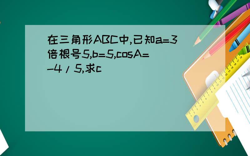 在三角形ABC中,已知a=3倍根号5,b=5,cosA=-4/5,求c