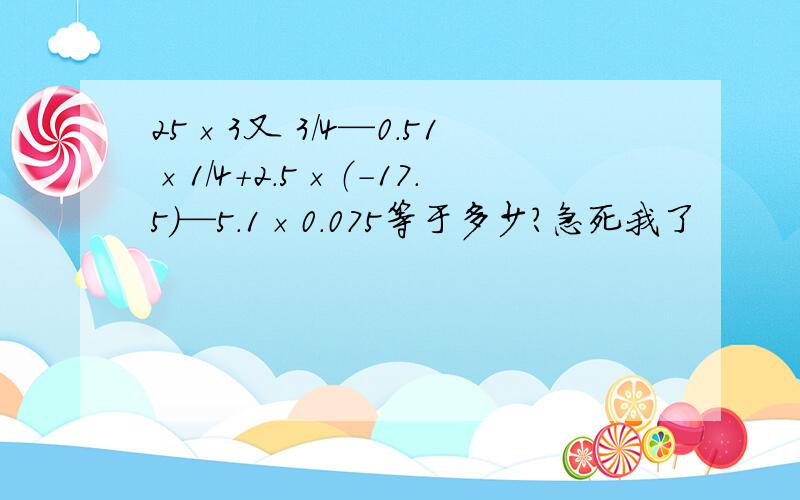 25×3又 3/4—0.51×1/4+2.5×（-17.5）—5.1×0.075等于多少?急死我了