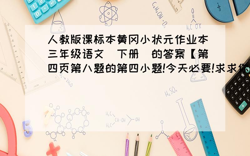 人教版课标本黄冈小状元作业本三年级语文(下册)的答案【第四页第八题的第四小题!今天必要!求求你!