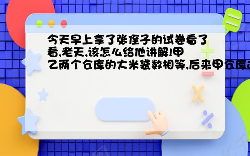 今天早上拿了张侄子的试卷看了看,老天,该怎么给他讲解!甲乙两个仓库的大米袋数相等,后来甲仓库运出500袋,乙仓库运进700袋,这时乙仓库的大米袋数是甲仓库的5倍,甲乙仓库原来各有多少袋