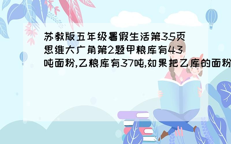 苏教版五年级暑假生活第35页思维大广角第2题甲粮库有43吨面粉,乙粮库有37吨,如果把乙库的面粉装入甲库直至装满,乙库里剩下的面粉占乙库总容量的二分之一；如果把甲库的面粉装入乙库直