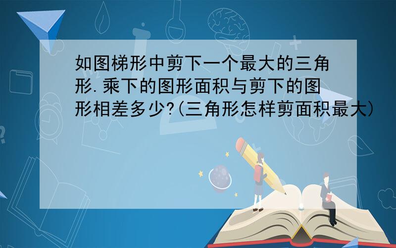 如图梯形中剪下一个最大的三角形.乘下的图形面积与剪下的图形相差多少?(三角形怎样剪面积最大)