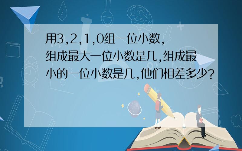 用3,2,1,0组一位小数,组成最大一位小数是几,组成最小的一位小数是几,他们相差多少?