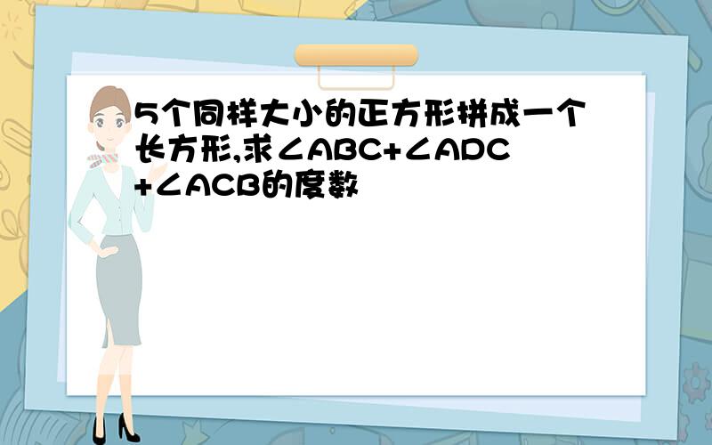 5个同样大小的正方形拼成一个长方形,求∠ABC+∠ADC+∠ACB的度数