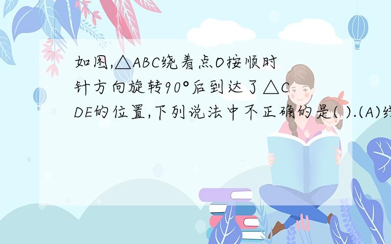 如图,△ABC绕着点O按顺时针方向旋转90°后到达了△CDE的位置,下列说法中不正确的是( ).(A)线段AB与线段CD互相垂直 (B)线段AC与线段CE互相垂直 (C)线段BC与线段DE互相垂直 (D)点C与点C是两个三角形