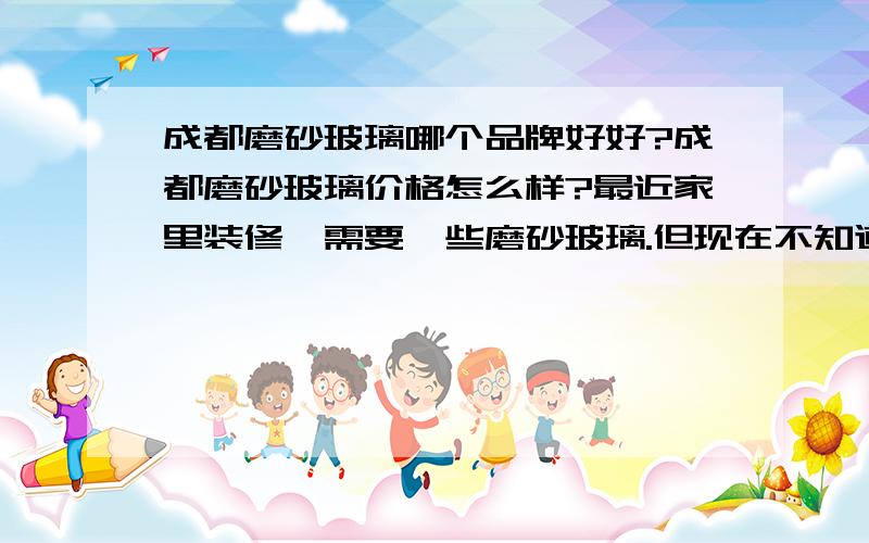 成都磨砂玻璃哪个品牌好好?成都磨砂玻璃价格怎么样?最近家里装修,需要一些磨砂玻璃.但现在不知道成都磨砂玻璃哪家的好?本人对成都磨砂玻璃这一块不是很熟.