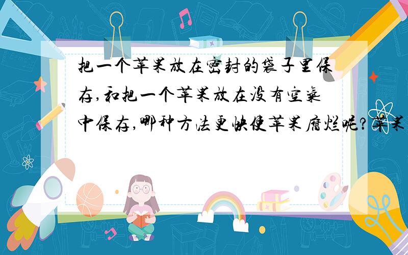 把一个苹果放在密封的袋子里保存,和把一个苹果放在没有空气中保存,哪种方法更快使苹果腐烂呢?苹果应该在和空气接触的过程中会更快腐烂变质吧,因为这个过程使苹果氧化了问题有错误,