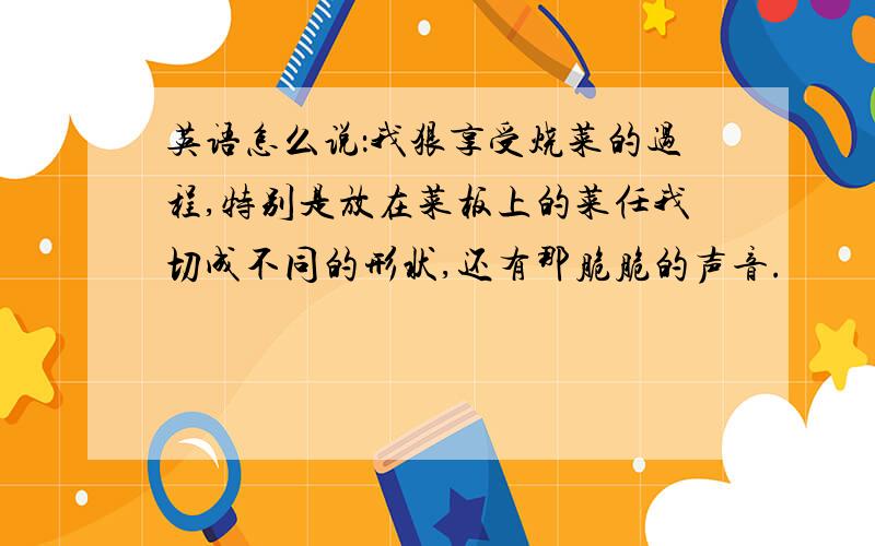 英语怎么说：我狠享受烧菜的过程,特别是放在菜板上的菜任我切成不同的形状,还有那脆脆的声音.