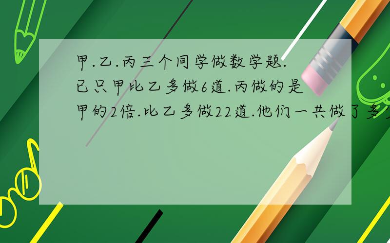 甲.乙.丙三个同学做数学题.已只甲比乙多做6道.丙做的是甲的2倍.比乙多做22道.他们一共做了多少道数学题?