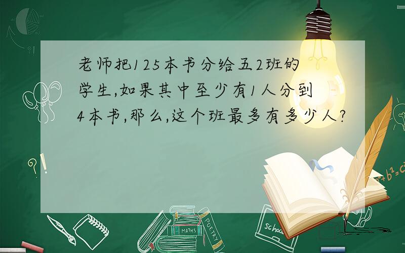 老师把125本书分给五2班的学生,如果其中至少有1人分到4本书,那么,这个班最多有多少人?