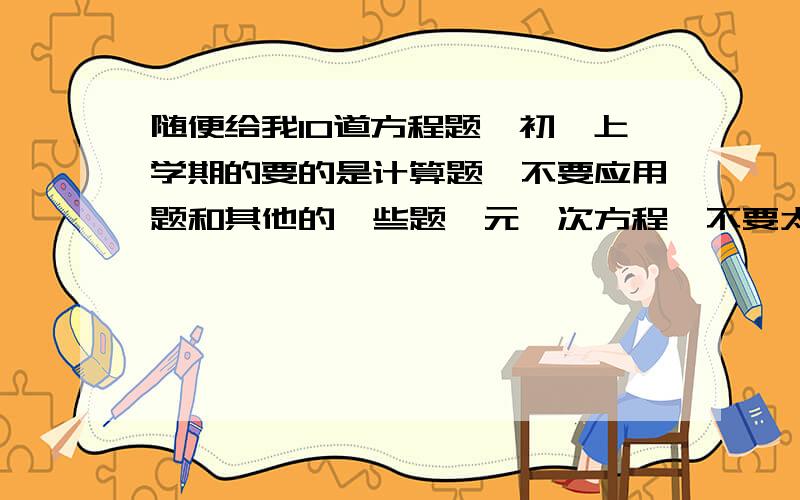 随便给我10道方程题,初一上学期的要的是计算题,不要应用题和其他的一些题一元一次方程,不要太简单也不要太难