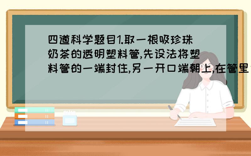 四道科学题目1.取一根吸珍珠奶茶的透明塑料管,先设法将塑料管的一端封住,另一开口端朝上,在管里先注入一半水,然后再沿着管壁注入酒精,直到灌满为止．这时用手堵住管口,将塑料管上下