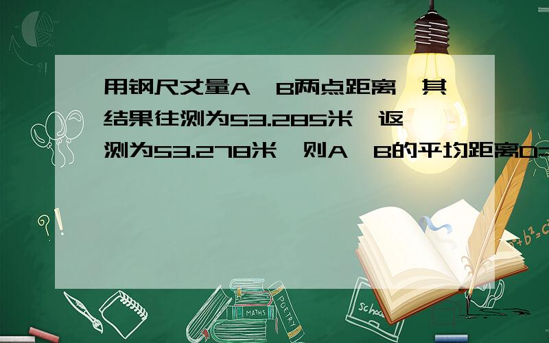 用钢尺丈量A,B两点距离,其结果往测为53.285米,返测为53.278米,则A,B的平均距离D=?用钢尺丈量a b两点距离 其结果往测为53.285米 返测为53.278米 则a b的平均距离d=?相对误差K=?米