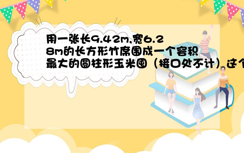 用一张长9.42m,宽6.28m的长方形竹席围成一个容积最大的圆柱形玉米囤（接口处不计）这个玉米囤的容积是多少结果保留一位小数