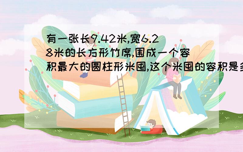 有一张长9.42米,宽6.28米的长方形竹席,围成一个容积最大的圆柱形米囤,这个米囤的容积是多少立方米?