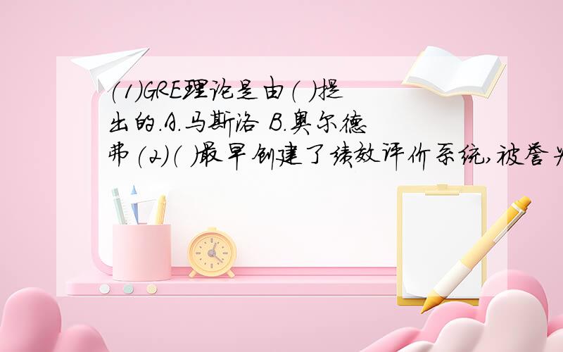 (1)GRE理论是由（ ）提出的.A.马斯洛 B.奥尔德弗(2)（ ）最早创建了绩效评价系统,被誉为“人事管理的先驱”?A.泰勒 B.欧文