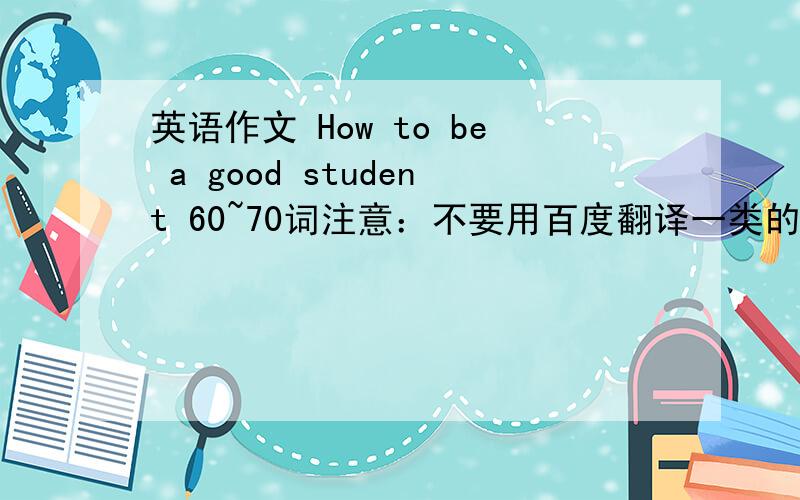 英语作文 How to be a good student 60~70词注意：不要用百度翻译一类的来翻译要符合初一水平,不要太高深,初一学生能看懂,不要用难理解的单词,没学过的语法,没有语病,词数一定要够,不然我就死