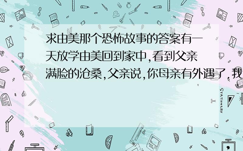 求由美那个恐怖故事的答案有一天放学由美回到家中,看到父亲满脸的沧桑,父亲说,你母亲有外遇了.我跟他大吵了一架,结果失手杀了你的母亲,由美虽然很伤心,但是,心想就和爸爸一起相依为