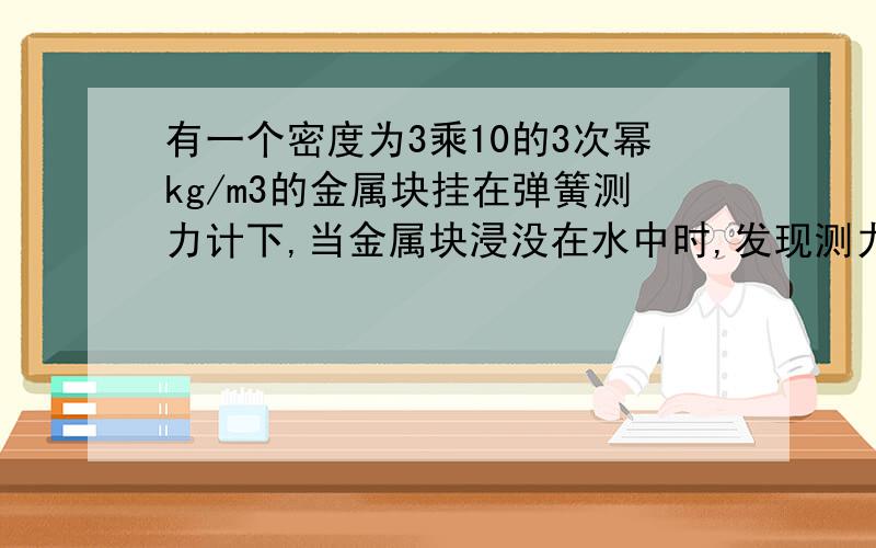 有一个密度为3乘10的3次幂kg/m3的金属块挂在弹簧测力计下,当金属块浸没在水中时,发现测力计的示数减小了1.96牛,求金属块质量