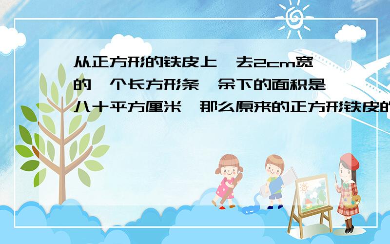 从正方形的铁皮上,去2cm宽的一个长方形条,余下的面积是八十平方厘米,那么原来的正方形铁皮的边长是多少?