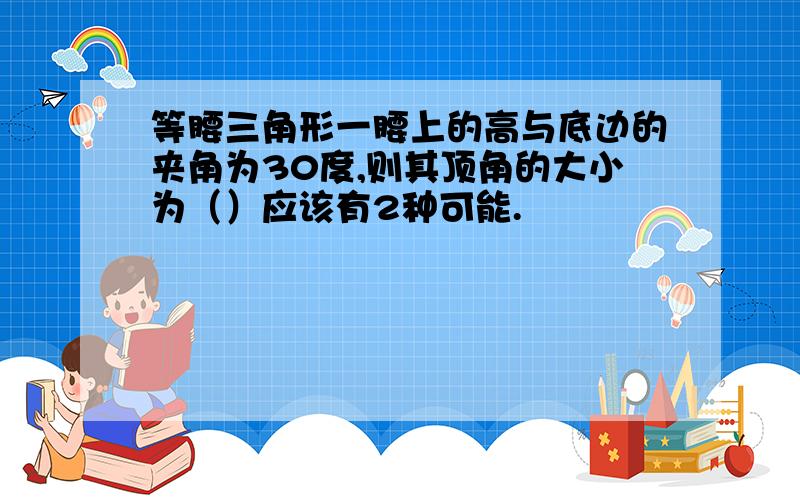 等腰三角形一腰上的高与底边的夹角为30度,则其顶角的大小为（）应该有2种可能.