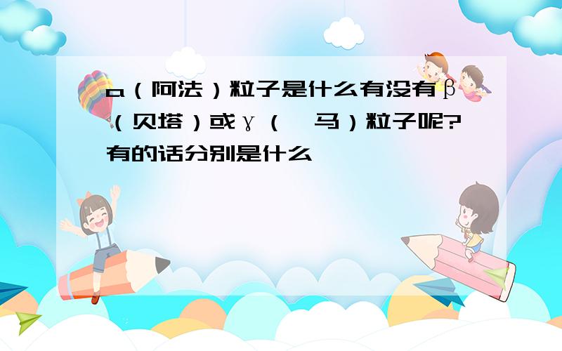 a（阿法）粒子是什么有没有β（贝塔）或γ（伽马）粒子呢?有的话分别是什么