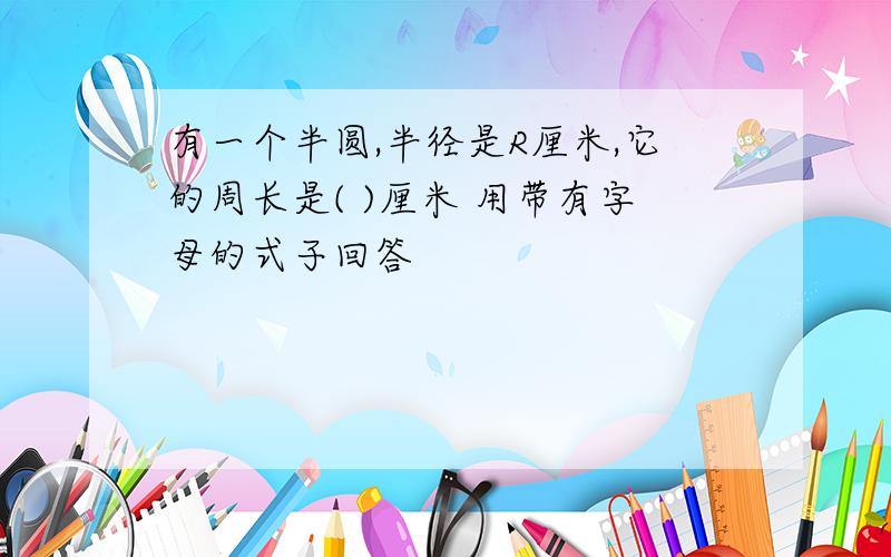 有一个半圆,半径是R厘米,它的周长是( )厘米 用带有字母的式子回答